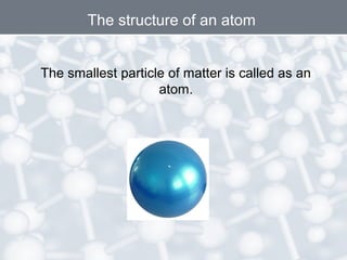 The structure of an atom
The smallest particle of matter is called as an
atom.
 