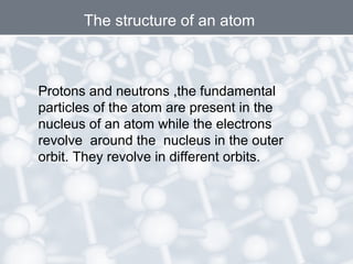 Protons and neutrons ,the fundamental
particles of the atom are present in the
nucleus of an atom while the electrons
revolve around the nucleus in the outer
orbit. They revolve in different orbits.
The structure of an atom
 