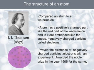 The structure of an atom
J. J. Thomson
(1897)
-Compared an atom to a
watermelon.
- Atom has a positively charged part
like the red part of the watermelon
and in it are embedded like the
seeds, negatively charged particles
called electrons.
-Proved the existence of negatively
charged particles ,electrons with an
experiment. Awarded the noble
prize in the year 1906 for the same.
 