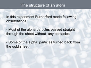 The structure of an atom
In this experiment Rutherford made following
observations :
- Most of the alpha particles passed straight
through the sheet without any obstacles.
- Some of the alpha particles turned back from
the gold sheet.
 