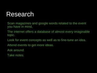 Research
Scan magazines and google words related to the event
you have in mind,
The internet offers a database of almost every imaginable
topic.
Look for event concepts as well as to fine-tune an idea.
Attend events to get more ideas.
Ask around.
Take notes.
 