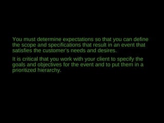 You must determine expectations so that you can define
the scope and specifications that result in an event that
satisfies the customer’s needs and desires.
It is critical that you work with your client to specify the
goals and objectives for the event and to put them in a
prioritized hierarchy.
 