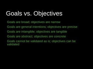 Goals vs. Objectives
Goals are broad; objectives are narrow
Goals are general intentions; objectives are precise
Goals are intangible; objectives are tangible
Goals are abstract; objectives are concrete
Goals cannot be validated as is; objectives can be
validated
 