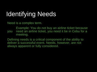 Identifying Needs
Need is a complex term.
Example: You do not buy an airline ticket because
you need an airline ticket, you need it be in Cebu for a
meeting.
Defining needs is a critical component of the ability to
deliver a successful event. Needs, however, are not
always apparent or fully considered.
 