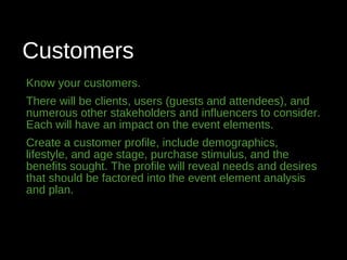 Customers
Know your customers.
There will be clients, users (guests and attendees), and
numerous other stakeholders and influencers to consider.
Each will have an impact on the event elements.
Create a customer profile, include demographics,
lifestyle, and age stage, purchase stimulus, and the
benefits sought. The profile will reveal needs and desires
that should be factored into the event element analysis
and plan.
 