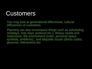 Customers
You may look at generational differences, cultural
differences of customers.
Planning can also encompass things such as scheduling
(holidays, holy days, protocol etc.); dietary needs and
restrictions; the environment (color, personal space,
symbols, emblems) ; and etiquette issues (dress codes,
gestures, interaction) etc.
 