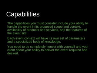 Capabilities
The capabilities you must consider include your ability to
handle the event in its proposed scope and context,
availability of products and services, and the features of
the event site.
Each event context will have its own set of parameters
and a specialized body of knowledge.
You need to be completely honest with yourself and your
client about your ability to deliver the event required and
desired.
 