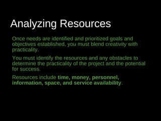 Analyzing Resources
Once needs are identified and prioritized goals and
objectives established, you must blend creativity with
practicality.
You must identify the resources and any obstacles to
determine the practicality of the project and the potential
for success.
Resources include time, money, personnel,
information, space, and service availability.
 