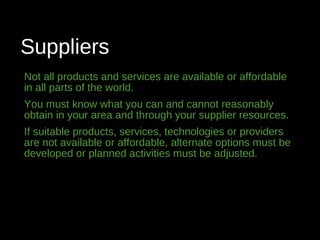 Suppliers
Not all products and services are available or affordable
in all parts of the world.
You must know what you can and cannot reasonably
obtain in your area and through your supplier resources.
If suitable products, services, technologies or providers
are not available or affordable, alternate options must be
developed or planned activities must be adjusted.
 