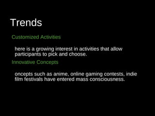 Trends
Customized Activities
here is a growing interest in activities that allow
participants to pick and choose.
Innovative Concepts
oncepts such as anime, online gaming contests, indie
film festivals have entered mass consciousness.
 