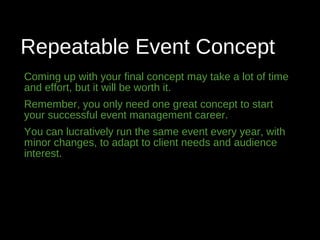 Repeatable Event Concept
Coming up with your final concept may take a lot of time
and effort, but it will be worth it.
Remember, you only need one great concept to start
your successful event management career.
You can lucratively run the same event every year, with
minor changes, to adapt to client needs and audience
interest.
 