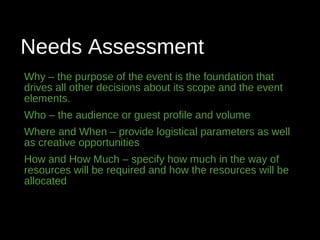 Needs Assessment
Why – the purpose of the event is the foundation that
drives all other decisions about its scope and the event
elements.
Who – the audience or guest profile and volume
Where and When – provide logistical parameters as well
as creative opportunities
How and How Much – specify how much in the way of
resources will be required and how the resources will be
allocated
 