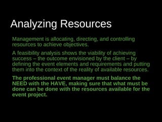 Analyzing Resources
Management is allocating, directing, and controlling
resources to achieve objectives.
A feasibility analysis shows the viability of achieving
success – the outcome envisioned by the client – by
defining the event elements and requirements and putting
them into the context of the reality of available resources.
The professional event manager must balance the
NEED with the HAVE, making sure that what must be
done can be done with the resources available for the
event project.
 