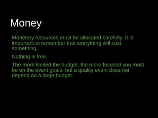 Money
Monetary resources must be allocated carefully. It is
important to remember that everything will cost
something.
Nothing is free.
The more limited the budget, the more focused you must
be on the event goals, but a quality event does not
depend on a large budget.
 