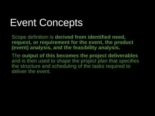 Event Concepts
Scope definition is derived from identified need,
request, or requirement for the event, the product
(event) analysis, and the feasibility analysis.
The output of this becomes the project deliverables
and is then used to shape the project plan that specifies
the structure and scheduling of the tasks required to
deliver the event.
 