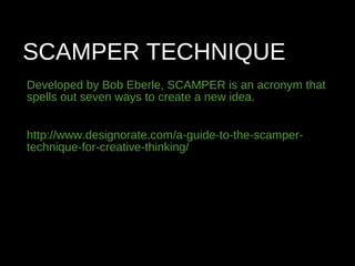 SCAMPER TECHNIQUE
Developed by Bob Eberle, SCAMPER is an acronym that
spells out seven ways to create a new idea.
http://www.designorate.com/a-guide-to-the-scamper-
technique-for-creative-thinking/
 