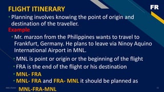 FRFLIGHT ITINERARY
•Planning involves knowing the point of origin and
destination of the traveller.
Add a footer 12
Example
•Mr. marzon from the Philippines wants to travel to
Frankfurt, Germany. He plans to leave via Ninoy Aquino
International Airport in MNL.
•MNL is point or origin or the beginning of the flight
•FRA is the end of the flight or his destination
•MNL- FRA
•MNL- FRA and FRA- MNL it should be planned as
MNL-FRA-MNL
 