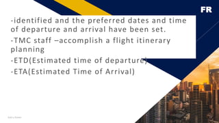 FR
Add a footer 14
-identified and the preferred dates and time
of departure and arrival have been set.
-TMC staff –accomplish a flight itinerary
planning
-ETD(Estimated time of departure)
-ETA(Estimated Time of Arrival)
 