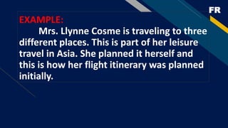 FR
EXAMPLE:
Mrs. Llynne Cosme is traveling to three
different places. This is part of her leisure
travel in Asia. She planned it herself and
this is how her flight itinerary was planned
initially.
 