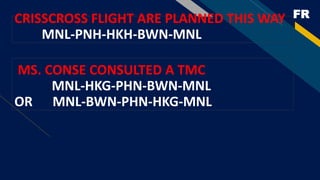 FRCRISSCROSS FLIGHT ARE PLANNED THIS WAY
MNL-PNH-HKH-BWN-MNL
MS. CONSE CONSULTED A TMC
MNL-HKG-PHN-BWN-MNL
OR MNL-BWN-PHN-HKG-MNL
 