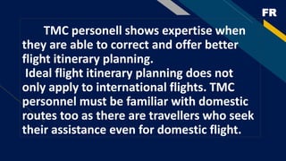 FR
TMC personell shows expertise when
they are able to correct and offer better
flight itinerary planning.
Ideal flight itinerary planning does not
only apply to international flights. TMC
personnel must be familiar with domestic
routes too as there are travellers who seek
their assistance even for domestic flight.
 