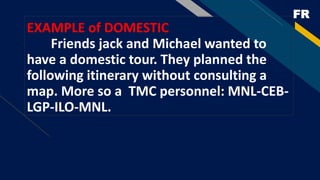 FR
EXAMPLE of DOMESTIC
Friends jack and Michael wanted to
have a domestic tour. They planned the
following itinerary without consulting a
map. More so a TMC personnel: MNL-CEB-
LGP-ILO-MNL.
 