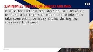 FR
Add a footer 29
3.MINIMIZE THE USE OF VARIED AIRLINES
It is better and less troublesome for a traveller
to take direct flights as much as possible than
take connecting or many flights during the
course of his travel
 