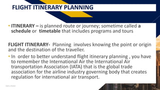 FRFLIGHT ITINERARY PLANNING
• ITINERARY – is planned route or journey; sometime called a
schedule or timetable that includes programs and tours
FLIGHT ITINERARY- Planning involves knowing the point or origin
and the destination of the traveller.
• In order to better understand flight itinerary planning , you have
to remember the International Air the International Air
transportation Association (IATA) that is the global trade
association for the airline industry governing body that creates
regulation for international air transport.
Add a footer 3
 