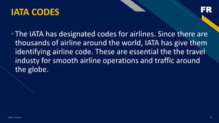 FRIATA CODES
•The IATA has designated codes for airlines. Since there are
thousands of airline around the world, IATA has give them
identifying airline code. These are essential the the travel
industy for smooth airline operations and traffic around
the globe.
Add a footer 4
 
