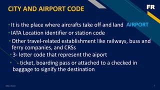 FRCITY AND AIRPORT CODE
•It is the place where aircrafts take off and land
Add a footer 7
AIRPORT
•IATA Location identifier or station code
•Other travel-related establishment like railways, buss and
ferry companies, and CRSs
•3- letter code that represent the aiport
• - ticket, boarding pass or attached to a checked in
baggage to signify the destination
 