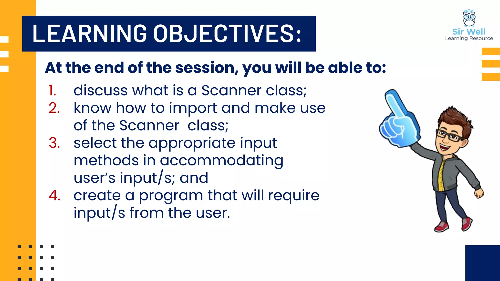 LEARNING OBJECTIVES: At the end of the session, you will be able to: 1. discuss what is a Scanner class; 2. know how to import and make use of the Scanner class; 3. select the appropriate input methods in accommodating user’s input/s; and 4. create a program that will require input/s from the user. 