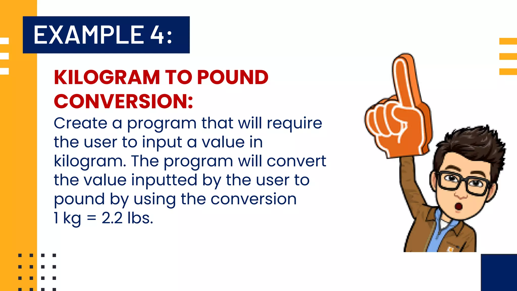 EXAMPLE 4: KILOGRAM TO POUND CONVERSION: Create a program that will require the user to input a value in kilogram. The program will convert the value inputted by the user to pound by using the conversion 1 kg = 2.2 lbs. 