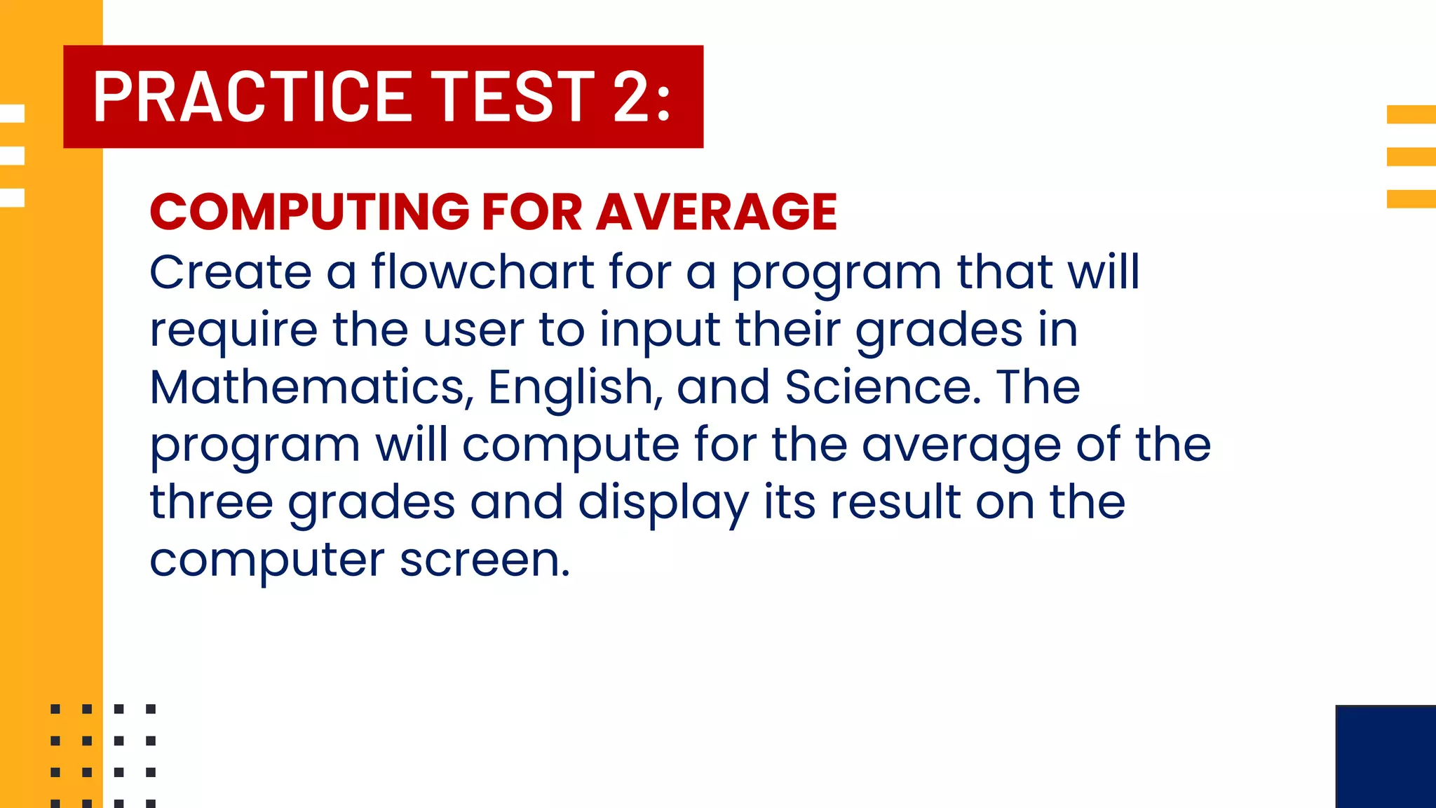 PRACTICE TEST 2: COMPUTING FOR AVERAGE Create a flowchart for a program that will require the user to input their grades in Mathematics, English, and Science. The program will compute for the average of the three grades and display its result on the computer screen. 
