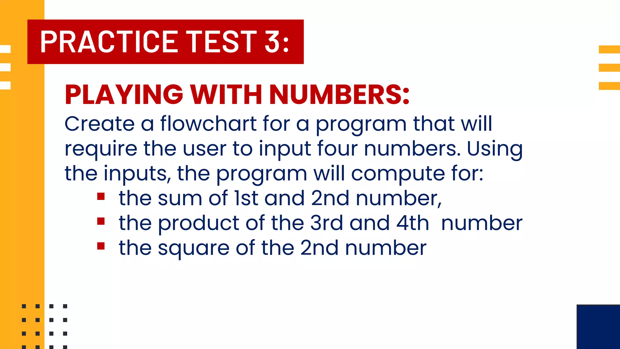 PRACTICE TEST 3: PLAYING WITH NUMBERS: Create a flowchart for a program that will require the user to input four numbers. Using the inputs, the program will compute for: ▪ the sum of 1st and 2nd number, ▪ the product of the 3rd and 4th number ▪ the square of the 2nd number 