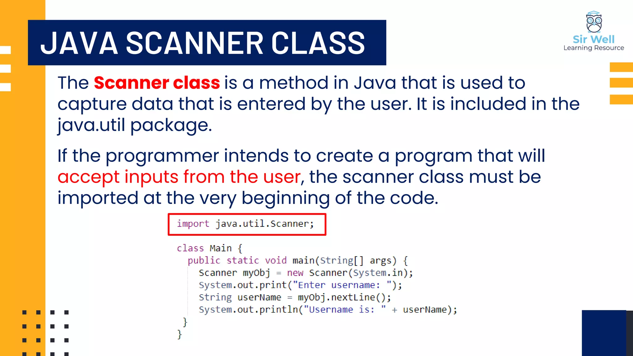 The Scanner class is a method in Java that is used to capture data that is entered by the user. It is included in the java.util package. If the programmer intends to create a program that will accept inputs from the user, the scanner class must be imported at the very beginning of the code. JAVA SCANNER CLASS 