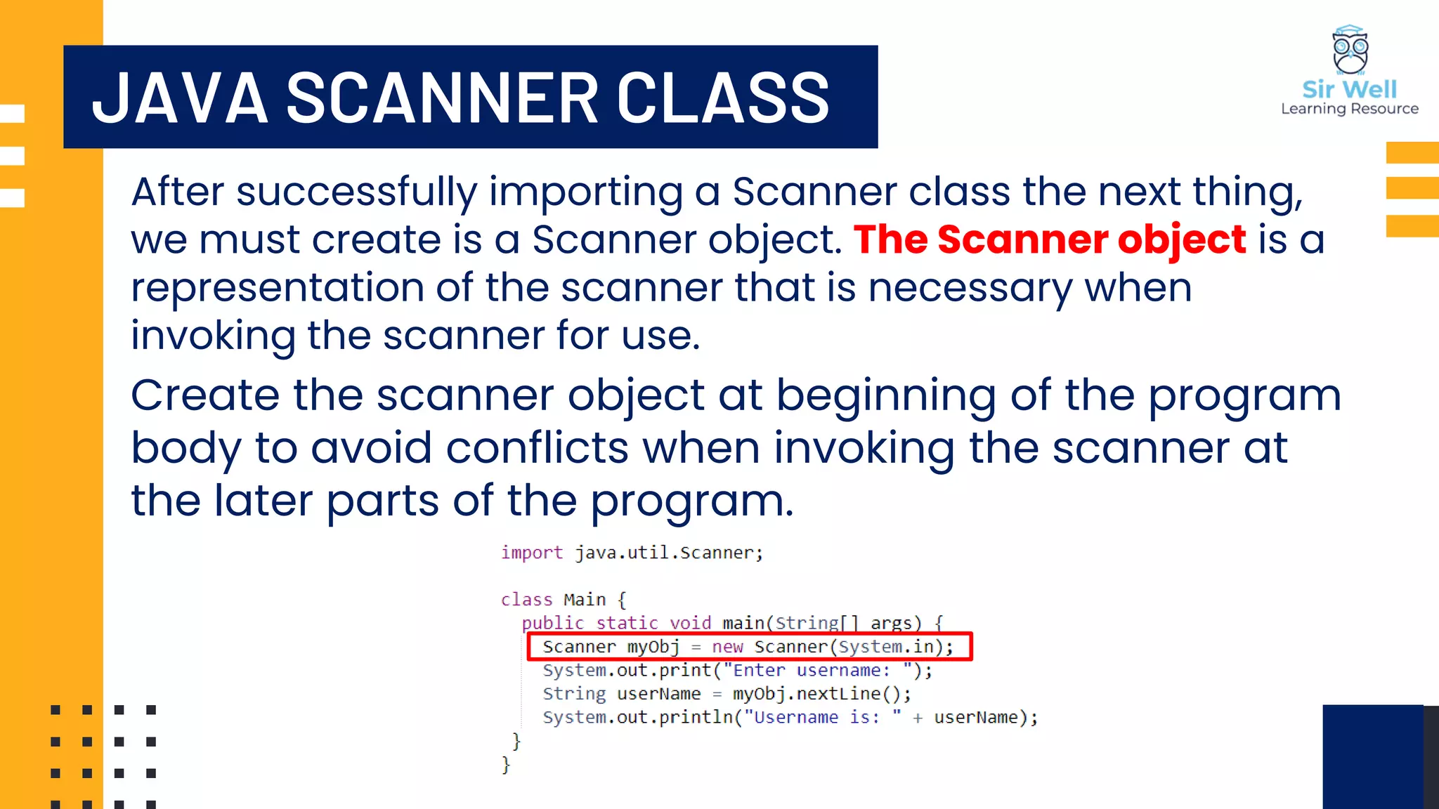 After successfully importing a Scanner class the next thing, we must create is a Scanner object. The Scanner object is a representation of the scanner that is necessary when invoking the scanner for use. Create the scanner object at beginning of the program body to avoid conflicts when invoking the scanner at the later parts of the program. JAVA SCANNER CLASS 