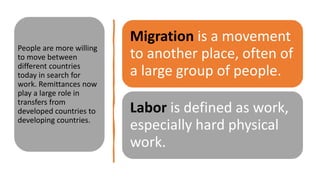 Migration is a movement
to another place, often of
a large group of people.
Labor is defined as work,
especially hard physical
work.
People are more willing
to move between
different countries
today in search for
work. Remittances now
play a large role in
transfers from
developed countries to
developing countries.
 