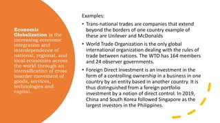 Economic
Globalization is the
increasing economic
integration and
interdependence of
national, regional, and
local economies across
the world through an
intensification of cross
boarder movement of
goods, services,
technologies and
capital.
Examples:
• Trans-national trades are companies that extend
beyond the borders of one country example of
these are Unilever and McDonalds
• World Trade Organization is the only global
international organization dealing with the rules of
trade between nations. The WTO has 164 members
and 24 observer governments.
• Foreign Direct Investment is an investment in the
form of a controlling ownership in a business in one
country by an entity based in another country. It is
thus distinguished from a foreign portfolio
investment by a notion of direct control. In 2019,
China and South Korea followed Singapore as the
largest investors in the Philippines.
 