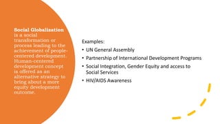 Social Globalization
is a social
transformation or
process leading to the
achievement of people-
centered development.
Human-centered
development concept
is offered as an
alternative strategy to
bring about a more
equity development
outcome.
Examples:
• UN General Assembly
• Partnership of International Development Programs
• Social Integration, Gender Equity and access to
Social Services
• HIV/AIDS Awareness
 