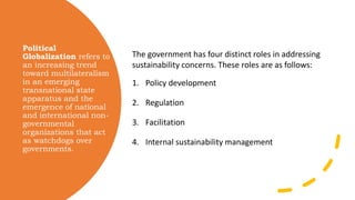 Political
Globalization refers to
an increasing trend
toward multilateralism
in an emerging
transnational state
apparatus and the
emergence of national
and international non-
governmental
organizations that act
as watchdogs over
governments.
The government has four distinct roles in addressing
sustainability concerns. These roles are as follows:
1. Policy development
2. Regulation
3. Facilitation
4. Internal sustainability management
 