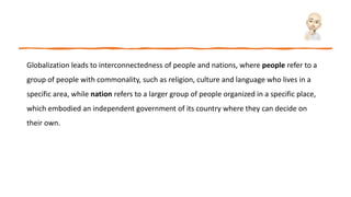 Globalization leads to interconnectedness of people and nations, where people refer to a
group of people with commonality, such as religion, culture and language who lives in a
specific area, while nation refers to a larger group of people organized in a specific place,
which embodied an independent government of its country where they can decide on
their own.
 