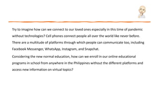 Try to imagine how can we connect to our loved ones especially in this time of pandemic
without technologies? Cell phones connect people all over the world like never before.
There are a multitude of platforms through which people can communicate too, including
Facebook Messenger, WhatsApp, Instagram, and Snapchat.
Considering the new normal education, how can we enroll in our online educational
programs in school from anywhere in the Philippines without the different platforms and
access new information on virtual topics?
 
