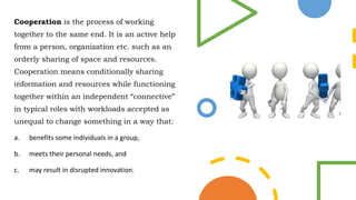 Cooperation is the process of working
together to the same end. It is an active help
from a person, organization etc. such as an
orderly sharing of space and resources.
Cooperation means conditionally sharing
information and resources while functioning
together within an independent “connective”
in typical roles with workloads accepted as
unequal to change something in a way that:
a. benefits some individuals in a group,
b. meets their personal needs, and
c. may result in disrupted innovation.
 