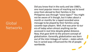 Global
Networks
Did you know that in the early and late 1980’s,
one most popular means of reaching out to loved
ones from abroad to their families in the
Philippines was through “voice tapes?” You might
not be aware of it though, but it takes about a
month or months for a taped recorded voice
message to be played by their families using
cassette tape players. Well, that was prior to our
era of today when almost anything can be
accessed in real time despite global distance.
Now, that gave birth to the present concept of
globalization. Generally, globalization was born
out of the inter-linkages of nation – states which
has in varied ways influenced the life of people
worldwide.
 