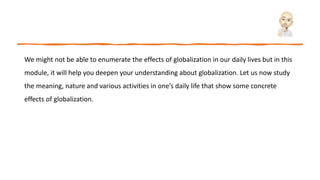 We might not be able to enumerate the effects of globalization in our daily lives but in this
module, it will help you deepen your understanding about globalization. Let us now study
the meaning, nature and various activities in one’s daily life that show some concrete
effects of globalization.
 