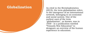 Globalization As cited in the Revisitadestatica
(2012), the term globalization refers
to the emergence of an international
network, belonging to an economic
and social system. One of the
earliest uses of the term
"globalization", as known, was in
1930 - in a publication entitled
“Towards New Education” to
designate an overview of the human
experience in education.
 