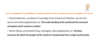 • Roland Robertson, a professor of sociology at the University of Aberden, was the first
person who defined globalization as "the understanding of the world and the increased
perception of the world as a whole."
• Martin Albrow and Elizabeth King, sociologists, define globalization as "all those
processes by which the peoples of the world are incorporated into a single world society.
 