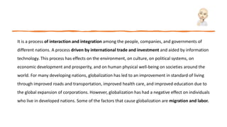 It is a process of interaction and integration among the people, companies, and governments of
different nations. A process driven by international trade and investment and aided by information
technology. This process has effects on the environment, on culture, on political systems, on
economic development and prosperity, and on human physical well-being on societies around the
world. For many developing nations, globalization has led to an improvement in standard of living
through improved roads and transportation, improved health care, and improved education due to
the global expansion of corporations. However, globalization has had a negative effect on individuals
who live in developed nations. Some of the factors that cause globalization are migration and labor.
 