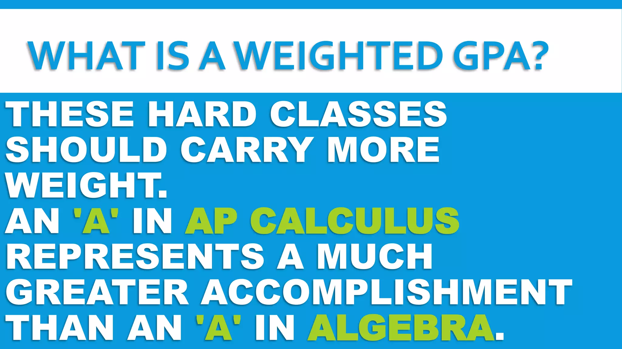 WHAT IS A WEIGHTED GPA? 
THESE HARD CLASSES 
SHOULD CARRY MORE 
WEIGHT. 
AN 'A' IN AP CALCULUS 
REPRESENTS A MUCH 
GREATER ACCOMPLISHMENT 
THAN AN 'A' IN ALGEBRA. 
 