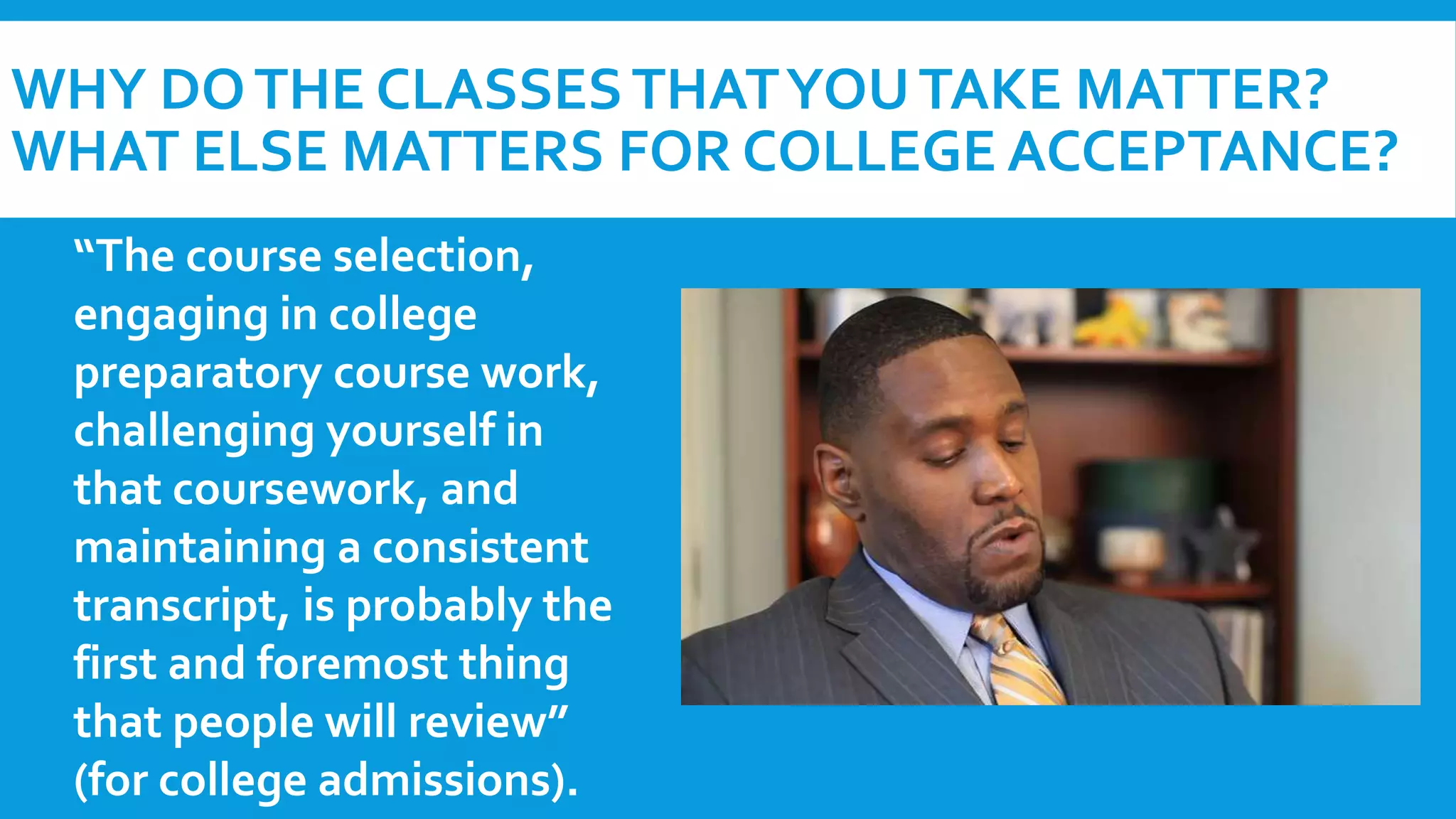 WHY DO THE CLASSES THAT YOU TAKE MATTER? 
WHAT ELSE MATTERS FOR COLLEGE ACCEPTANCE? 
“The course selection, 
engaging in college 
preparatory course work, 
challenging yourself in 
that coursework, and 
maintaining a consistent 
transcript, is probably the 
first and foremost thing 
that people will review” 
(for college admissions). 
 